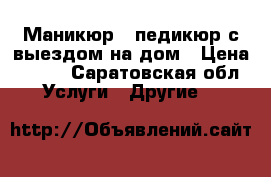 Маникюр , педикюр с выездом на дом › Цена ­ 500 - Саратовская обл. Услуги » Другие   